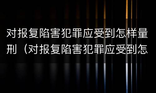 对报复陷害犯罪应受到怎样量刑（对报复陷害犯罪应受到怎样量刑的处罚）