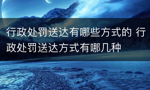 行政处罚送达有哪些方式的 行政处罚送达方式有哪几种