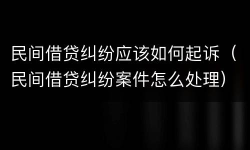 民间借贷纠纷应该如何起诉（民间借贷纠纷案件怎么处理）