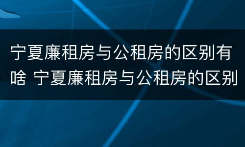 宁夏廉租房与公租房的区别有啥 宁夏廉租房与公租房的区别有啥不一样