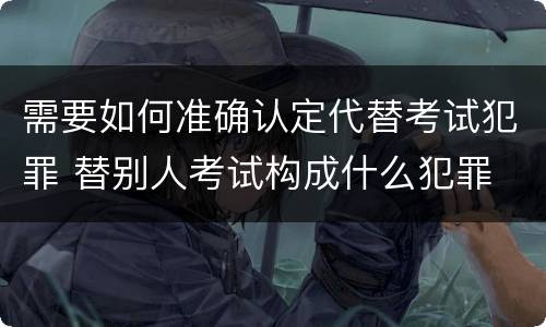 需要如何准确认定代替考试犯罪 替别人考试构成什么犯罪