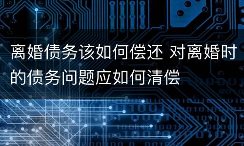 离婚债务该如何偿还 对离婚时的债务问题应如何清偿