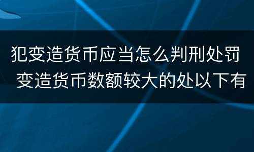 犯变造货币应当怎么判刑处罚 变造货币数额较大的处以下有期徒刑