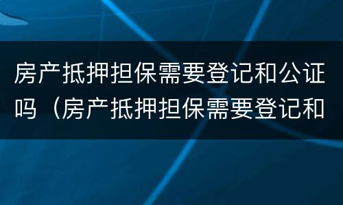 房产抵押担保需要登记和公证吗（房产抵押担保需要登记和公证吗）