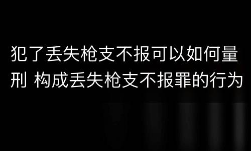 犯了丢失枪支不报可以如何量刑 构成丢失枪支不报罪的行为