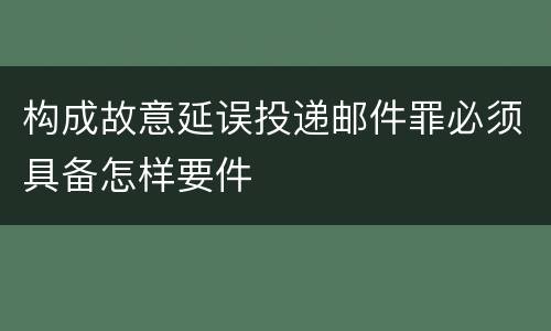 构成故意延误投递邮件罪必须具备怎样要件