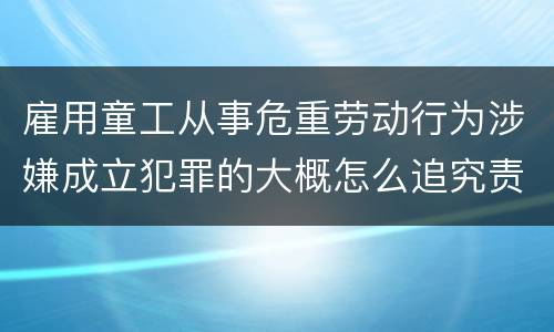 雇用童工从事危重劳动行为涉嫌成立犯罪的大概怎么追究责任