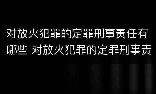对放火犯罪的定罪刑事责任有哪些 对放火犯罪的定罪刑事责任有哪些规定