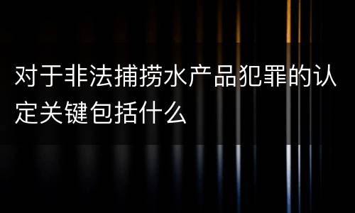 对于非法捕捞水产品犯罪的认定关键包括什么
