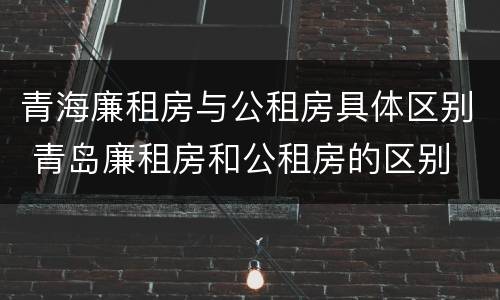 青海廉租房与公租房具体区别 青岛廉租房和公租房的区别