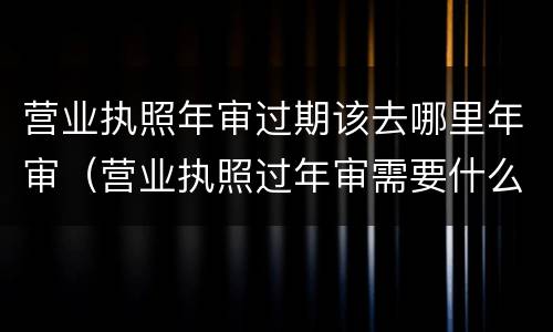 营业执照年审过期该去哪里年审(营业执照过年审需要什么材料?)