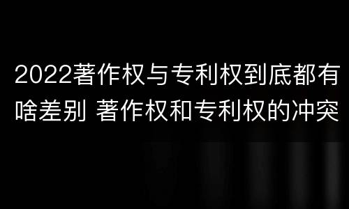 2022著作权与专利权到底都有啥差别 著作权和专利权的冲突