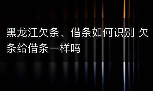 黑龙江欠条、借条如何识别 欠条给借条一样吗