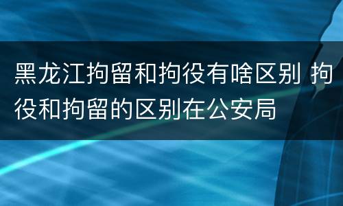 黑龙江拘留和拘役有啥区别 拘役和拘留的区别在公安局