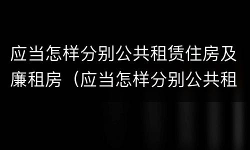 应当怎样分别公共租赁住房及廉租房（应当怎样分别公共租赁住房及廉租房呢）