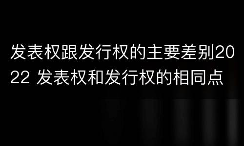发表权跟发行权的主要差别2022 发表权和发行权的相同点