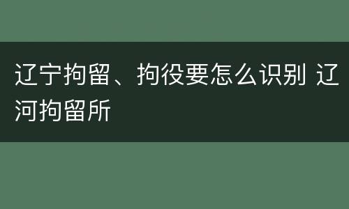 辽宁拘留、拘役要怎么识别 辽河拘留所