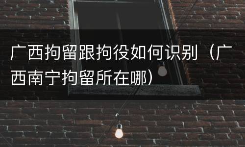 广西拘留跟拘役如何识别（广西南宁拘留所在哪）