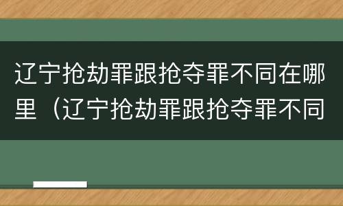 辽宁抢劫罪跟抢夺罪不同在哪里（辽宁抢劫罪跟抢夺罪不同在哪里查）