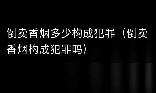 倒卖香烟多少构成犯罪（倒卖香烟构成犯罪吗）