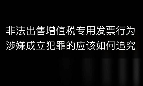 非法出售增值税专用发票行为涉嫌成立犯罪的应该如何追究责任