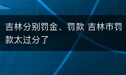 吉林分别罚金、罚款 吉林市罚款太过分了