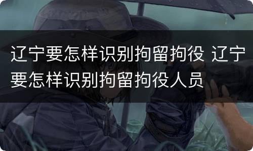 辽宁要怎样识别拘留拘役 辽宁要怎样识别拘留拘役人员