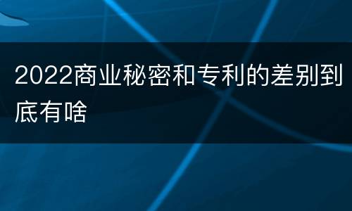 2022商业秘密和专利的差别到底有啥