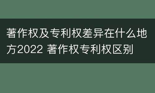 著作权及专利权差异在什么地方2022 著作权专利权区别