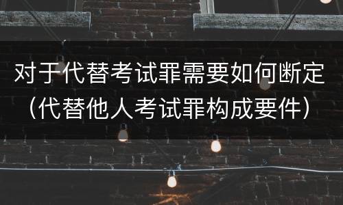 对于代替考试罪需要如何断定（代替他人考试罪构成要件）
