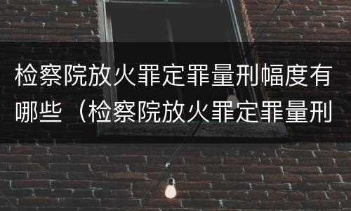 检察院放火罪定罪量刑幅度有哪些（检察院放火罪定罪量刑幅度有哪些规定）