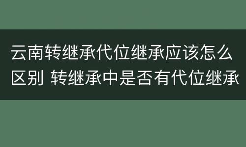 云南转继承代位继承应该怎么区别 转继承中是否有代位继承