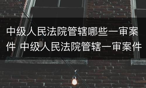 中级人民法院管辖哪些一审案件 中级人民法院管辖一审案件范围