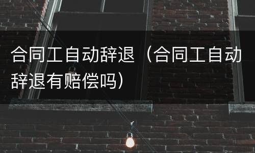 合同工自动辞退（合同工自动辞退有赔偿吗）