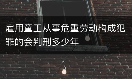 雇用童工从事危重劳动构成犯罪的会判刑多少年