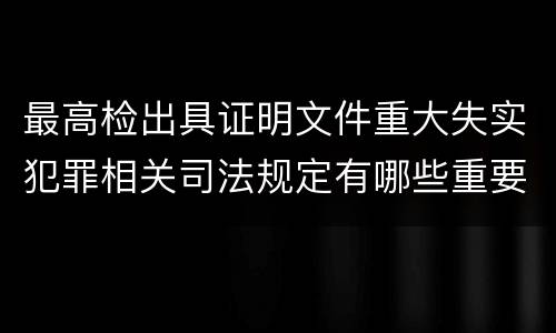 最高检出具证明文件重大失实犯罪相关司法规定有哪些重要内容