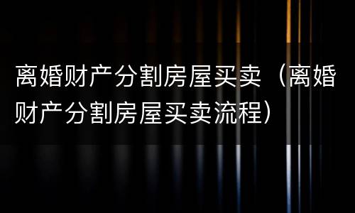 离婚财产分割房屋买卖（离婚财产分割房屋买卖流程）