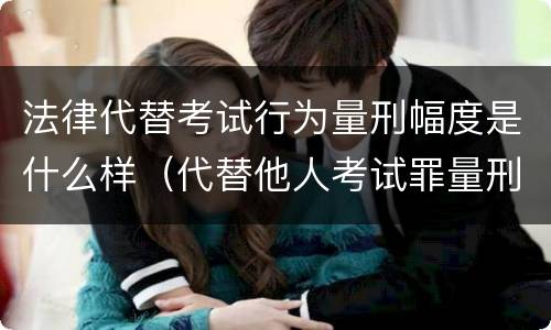 法律代替考试行为量刑幅度是什么样（代替他人考试罪量刑）