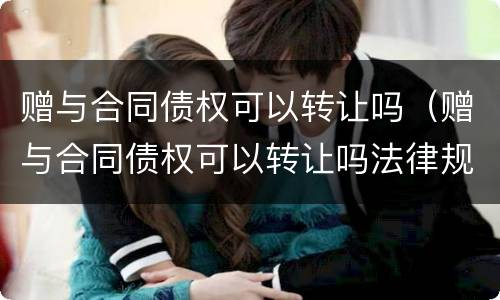 赠与合同债权可以转让吗（赠与合同债权可以转让吗法律规定）