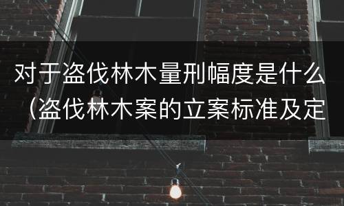 对于盗伐林木量刑幅度是什么（盗伐林木案的立案标准及定罪与量刑）