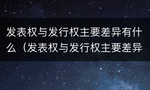 发表权与发行权主要差异有什么（发表权与发行权主要差异有什么影响）