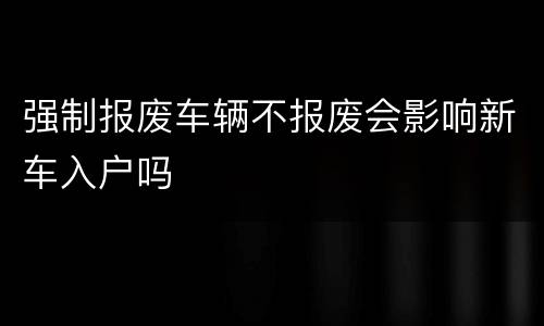 强制报废车辆不报废会影响新车入户吗