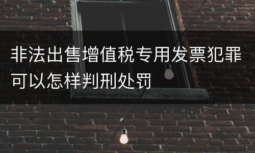 非法出售增值税专用发票犯罪可以怎样判刑处罚