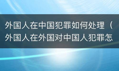 外国人在中国犯罪如何处理（外国人在外国对中国人犯罪怎么管）