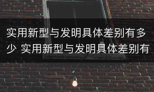 实用新型与发明具体差别有多少 实用新型与发明具体差别有多少个