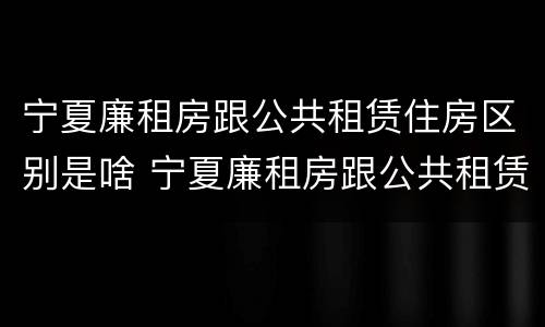宁夏廉租房跟公共租赁住房区别是啥 宁夏廉租房跟公共租赁住房区别是啥呀