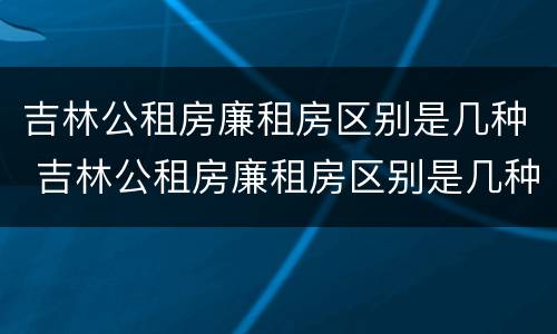 吉林公租房廉租房区别是几种 吉林公租房廉租房区别是几种房
