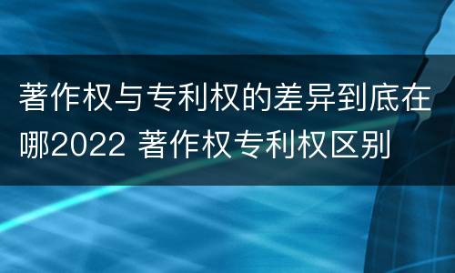 著作权与专利权的差异到底在哪2022 著作权专利权区别