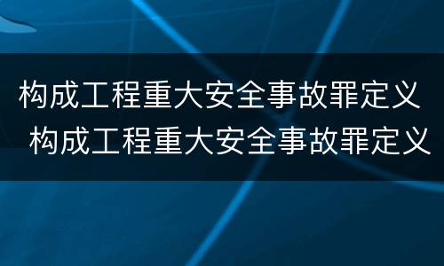 构成工程重大安全事故罪定义 构成工程重大安全事故罪定义是