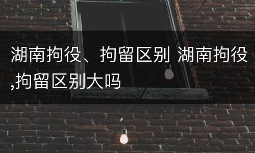 湖南拘役、拘留区别 湖南拘役,拘留区别大吗
